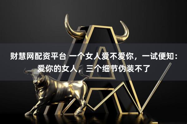 财慧网配资平台 一个女人爱不爱你，一试便知：爱你的女人，三个细节伪装不了