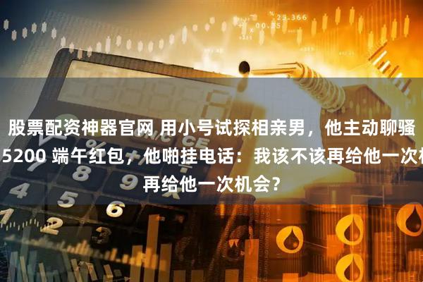 股票配资神器官网 用小号试探相亲男，他主动聊骚；要 5200 端午红包，他啪挂电话：我该不该再给他一次机会？