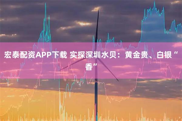 宏泰配资APP下载 实探深圳水贝：黄金贵、白银“香”