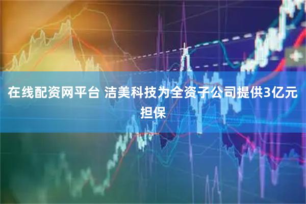 在线配资网平台 洁美科技为全资子公司提供3亿元担保