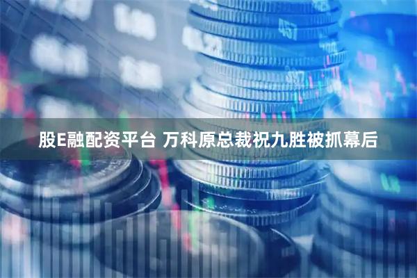 股E融配资平台 万科原总裁祝九胜被抓幕后