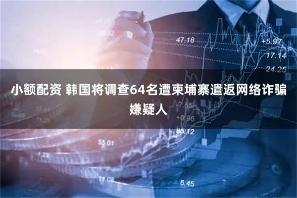 小额配资 韩国将调查64名遭柬埔寨遣返网络诈骗嫌疑人