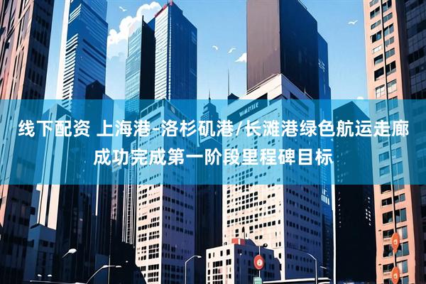 线下配资 上海港–洛杉矶港/长滩港绿色航运走廊成功完成第一阶段里程碑目标