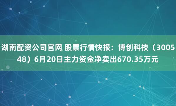 湖南配资公司官网 股票行情快报：博创科技（300548）6月20日主力资金净卖出670.35万元