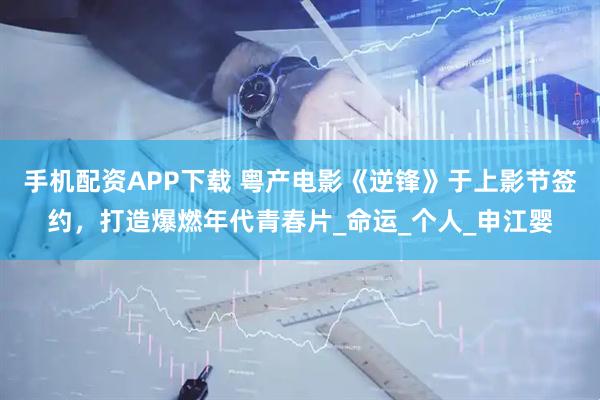 手机配资APP下载 粤产电影《逆锋》于上影节签约,打造爆燃年代青春片_命运_个人_申江婴