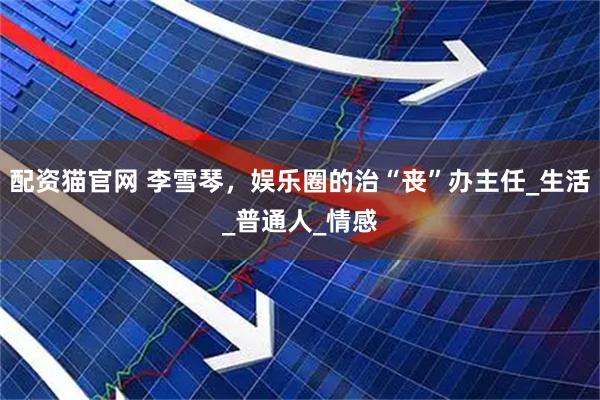 配资猫官网 李雪琴，娱乐圈的治“丧”办主任_生活_普通人_情感
