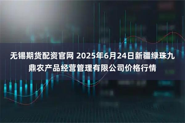 无锡期货配资官网 2025年6月24日新疆绿珠九鼎农产品经营管理有限公司价格行情