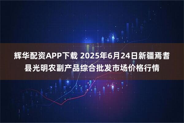 辉华配资APP下载 2025年6月24日新疆焉耆县光明农副产品综合批发市场价格行情