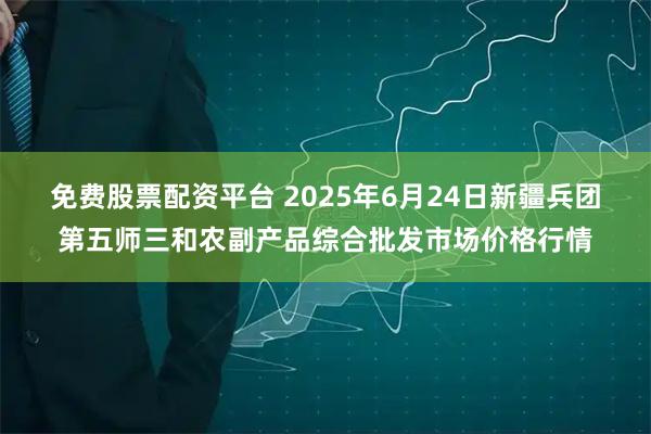 免费股票配资平台 2025年6月24日新疆兵团第五师三和农副产品综合批发市场价格行情