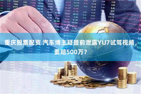 重庆股票配资 汽车博主疑提前泄露YU7试驾视频，要赔500万？