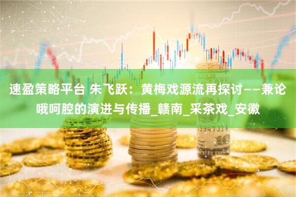 速盈策略平台 朱飞跃：黄梅戏源流再探讨——兼论哦呵腔的演进与传播_赣南_采茶戏_安徽