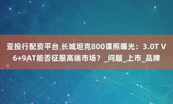 亚投行配资平台 长城坦克800谍照曝光：3.0T V6+9AT能否征服高端市场？_问题_上市_品牌
