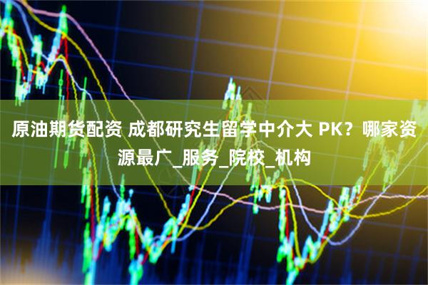 原油期货配资 成都研究生留学中介大 PK？哪家资源最广_服务_院校_机构