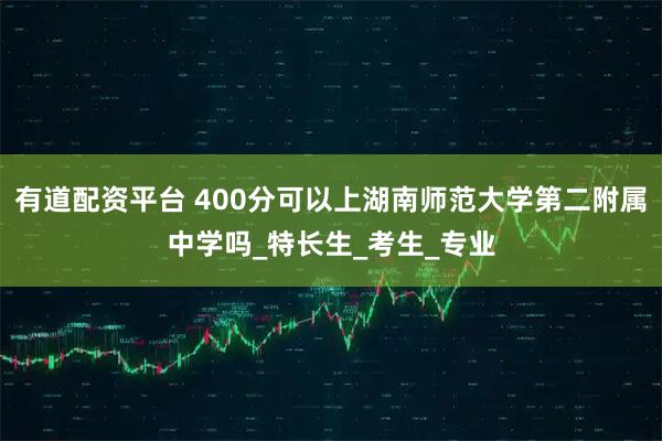 有道配资平台 400分可以上湖南师范大学第二附属中学吗_特长生_考生_专业