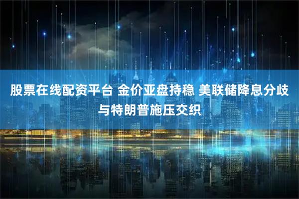 股票在线配资平台 金价亚盘持稳 美联储降息分歧与特朗普施压交织