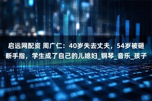 启远网配资 周广仁：40岁失去丈夫，54岁被砸断手指，学生成了自己的儿媳妇_钢琴_音乐_孩子