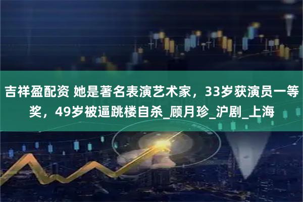 吉祥盈配资 她是著名表演艺术家，33岁获演员一等奖，49岁被逼跳楼自杀_顾月珍_沪剧_上海