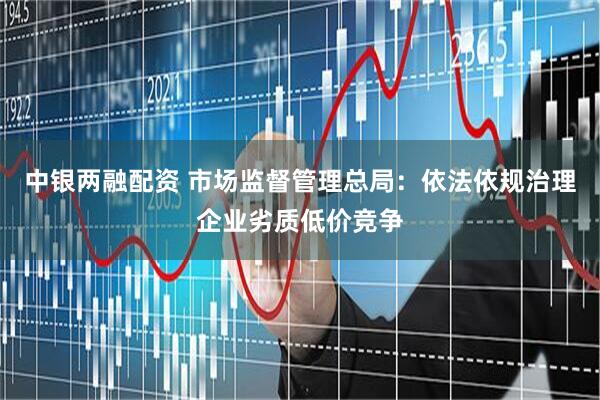 中银两融配资 市场监督管理总局：依法依规治理企业劣质低价竞争