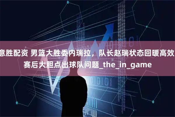 意胜配资 男篮大胜委内瑞拉，队长赵瑞状态回暖高效，赛后大胆点出球队问题_the_in_game