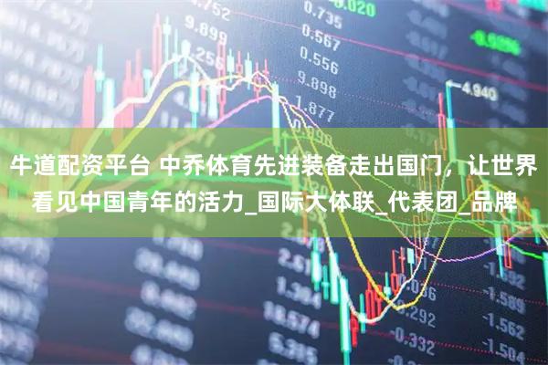 牛道配资平台 中乔体育先进装备走出国门，让世界看见中国青年的活力_国际大体联_代表团_品牌