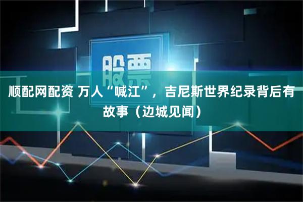 顺配网配资 万人“喊江”，吉尼斯世界纪录背后有故事（边城见闻）