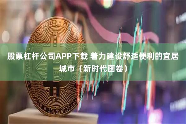 股票杠杆公司APP下载 着力建设舒适便利的宜居城市（新时代画卷）
