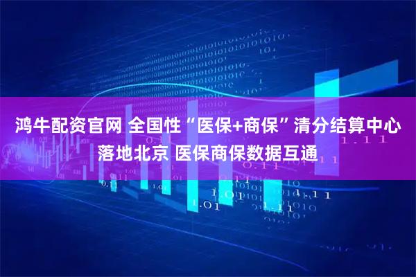 鸿牛配资官网 全国性“医保+商保”清分结算中心落地北京 医保商保数据互通