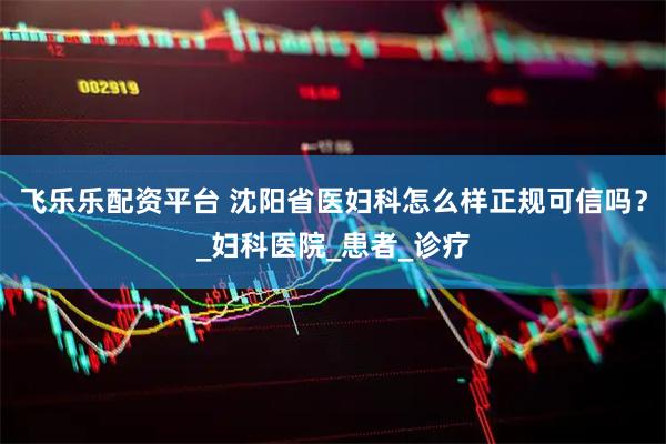 飞乐乐配资平台 沈阳省医妇科怎么样正规可信吗？_妇科医院_患者_诊疗