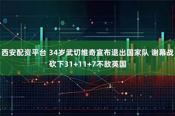 西安配资平台 34岁武切维奇宣布退出国家队 谢幕战砍下31+11+7不敌英国
