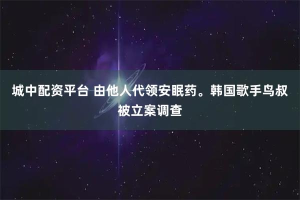 城中配资平台 由他人代领安眠药。韩国歌手鸟叔被立案调查