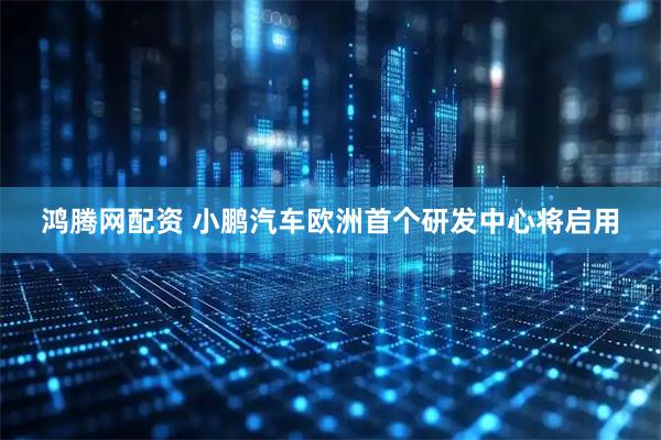 鸿腾网配资 小鹏汽车欧洲首个研发中心将启用