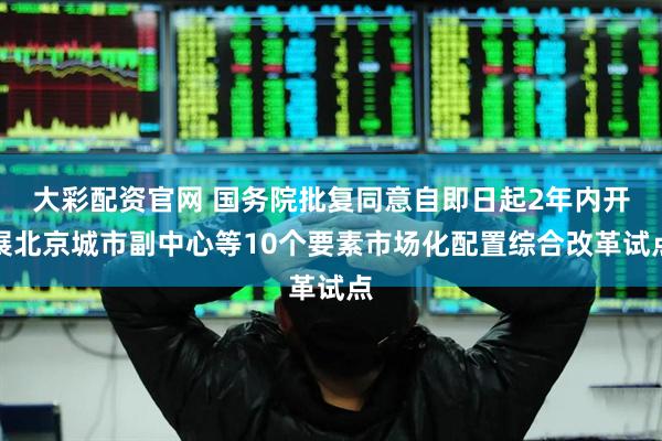 大彩配资官网 国务院批复同意自即日起2年内开展北京城市副中心等10个要素市场化配置综合改革试点