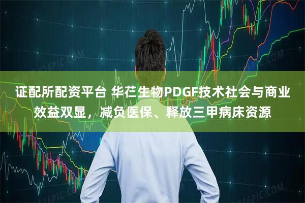 证配所配资平台 华芢生物PDGF技术社会与商业效益双显，减负医保、释放三甲病床资源