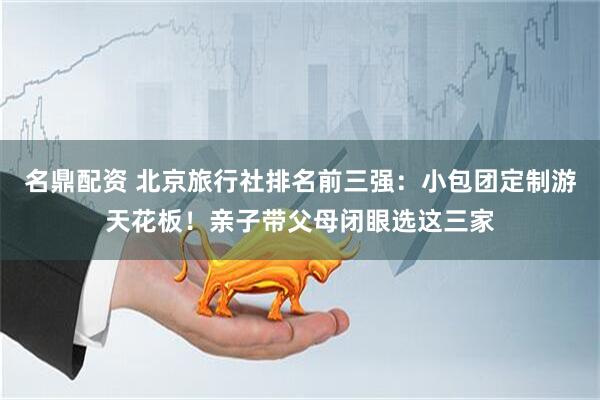 名鼎配资 北京旅行社排名前三强：小包团定制游天花板！亲子带父母闭眼选这三家