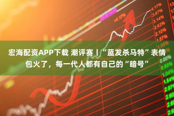 宏海配资APP下载 潮评赛丨“蓝发杀马特”表情包火了，每一代人都有自己的“暗号”