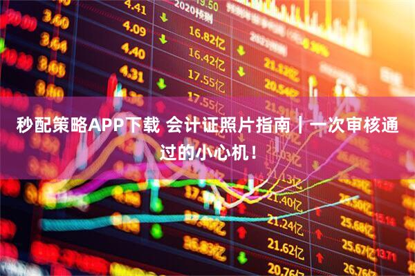 秒配策略APP下载 会计证照片指南｜一次审核通过的小心机！