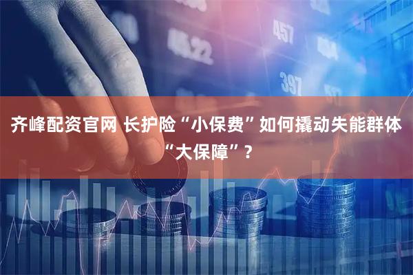 齐峰配资官网 长护险“小保费”如何撬动失能群体“大保障”？