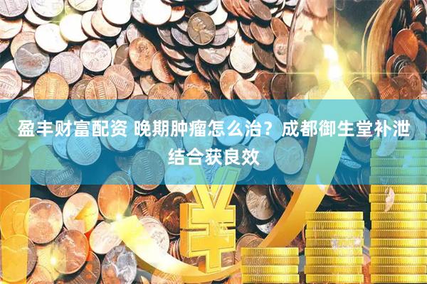 盈丰财富配资 晚期肿瘤怎么治？成都御生堂补泄结合获良效