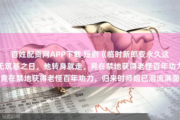 百姓配资网APP下载 短剧《临时新郎变永久这波血赚》被师尊断言永无筑基之日,他转身就走,竟在禁地获得老怪百年功力,归来时师姐已泪流满面