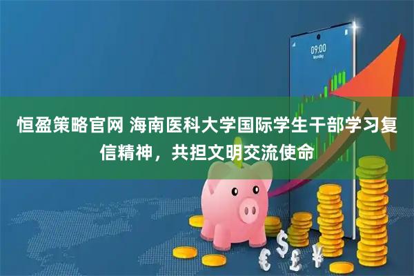 恒盈策略官网 海南医科大学国际学生干部学习复信精神，共担文明交流使命