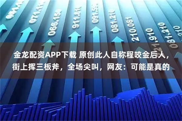金龙配资APP下载 原创此人自称程咬金后人，街上挥三板斧，全场尖叫，网友：可能是真的