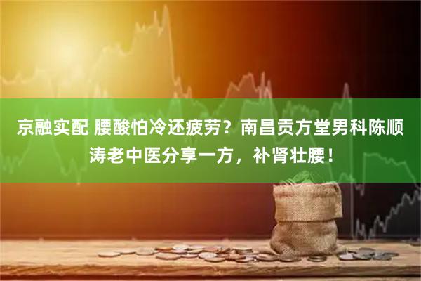 京融实配 腰酸怕冷还疲劳？南昌贡方堂男科陈顺涛老中医分享一方，补肾壮腰！