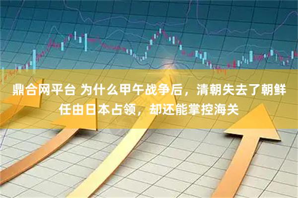 鼎合网平台 为什么甲午战争后，清朝失去了朝鲜任由日本占领，却还能掌控海关
