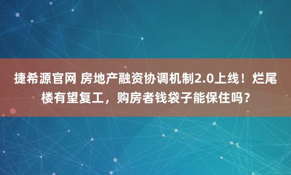 捷希源官网 房地产融资协调机制2.0上线！烂尾楼有望复工，购房者钱袋子能保住吗？