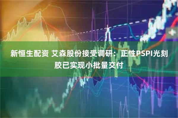 新恒生配资 艾森股份接受调研：正性PSPI光刻胶已实现小批量交付