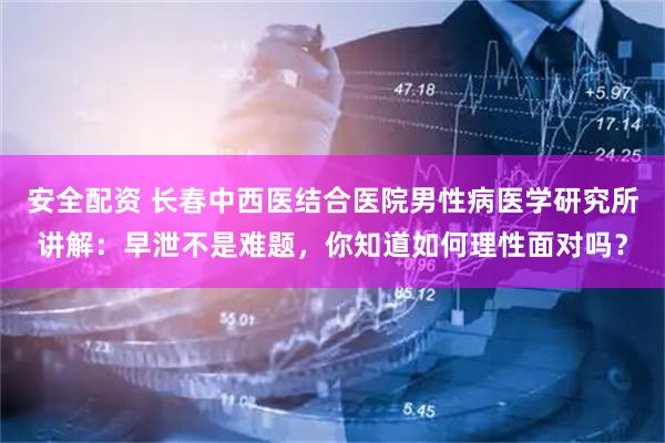 安全配资 长春中西医结合医院男性病医学研究所讲解：早泄不是难题，你知道如何理性面对吗？