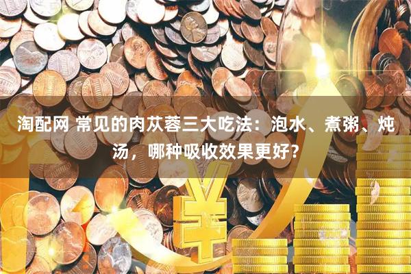 淘配网 常见的肉苁蓉三大吃法：泡水、煮粥、炖汤，哪种吸收效果更好？