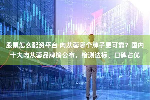 股票怎么配资平台 肉苁蓉哪个牌子更可靠？国内十大肉苁蓉品牌榜公布，检测达标、口碑占优