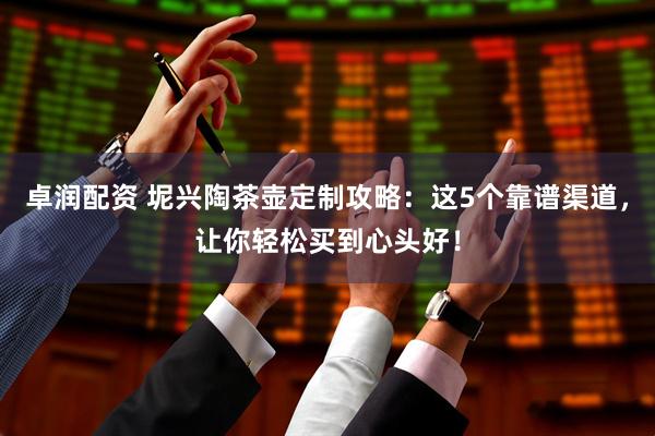 卓润配资 坭兴陶茶壶定制攻略：这5个靠谱渠道，让你轻松买到心头好！