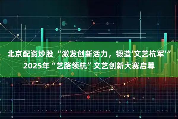 北京配资炒股 “激发创新活力，锻造‘文艺杭军’”2025年“艺路领杭”文艺创新大赛启幕